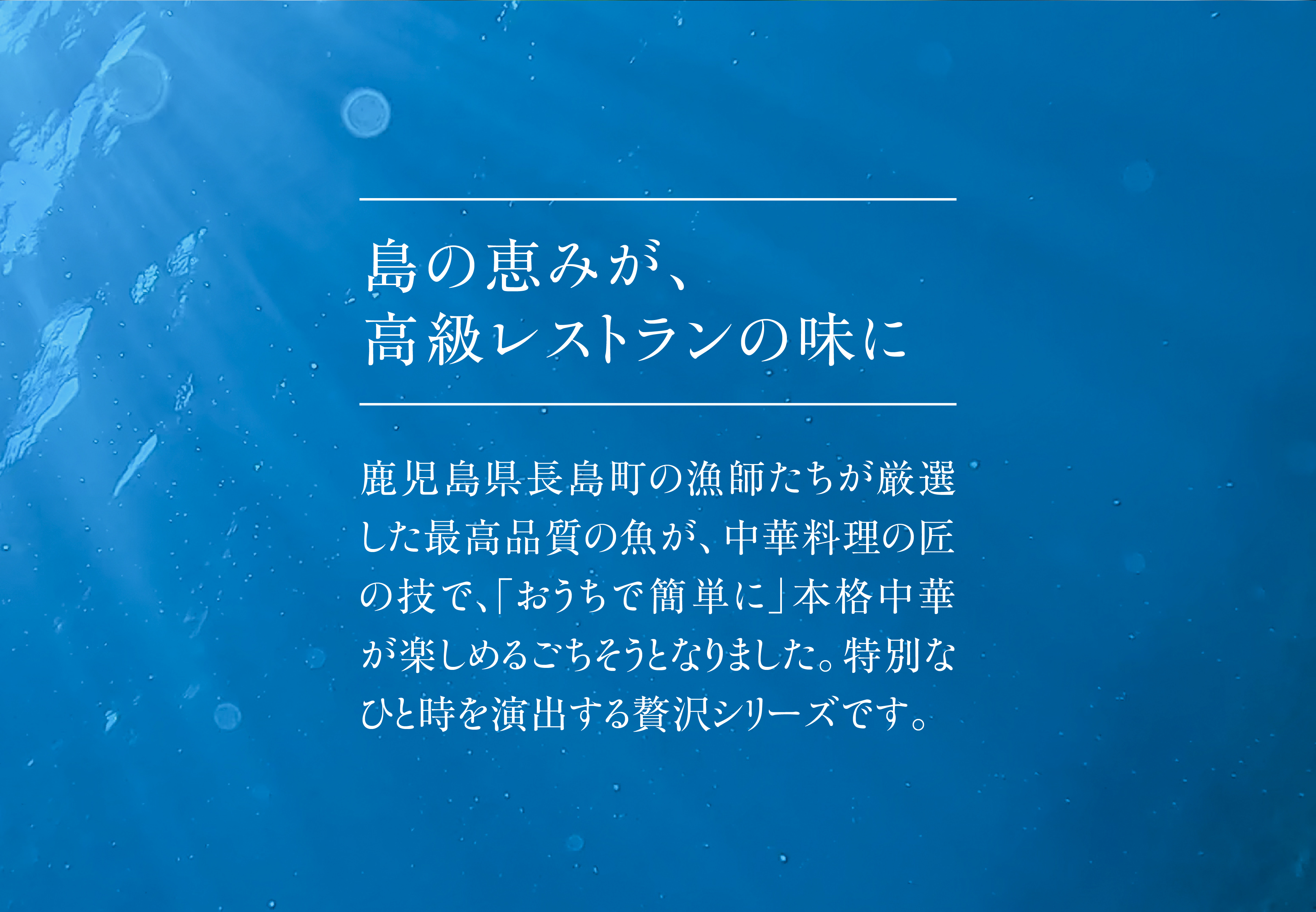 島の恵みが、高級レストランの味に。鹿児島県長島町の漁師たちが厳選した最高品質の魚が、中華料理の匠の技で、｢おうちで簡単に」本格中華が楽しめるごちそうとなりました。特別なひと時を演出する贅沢シリーズです。