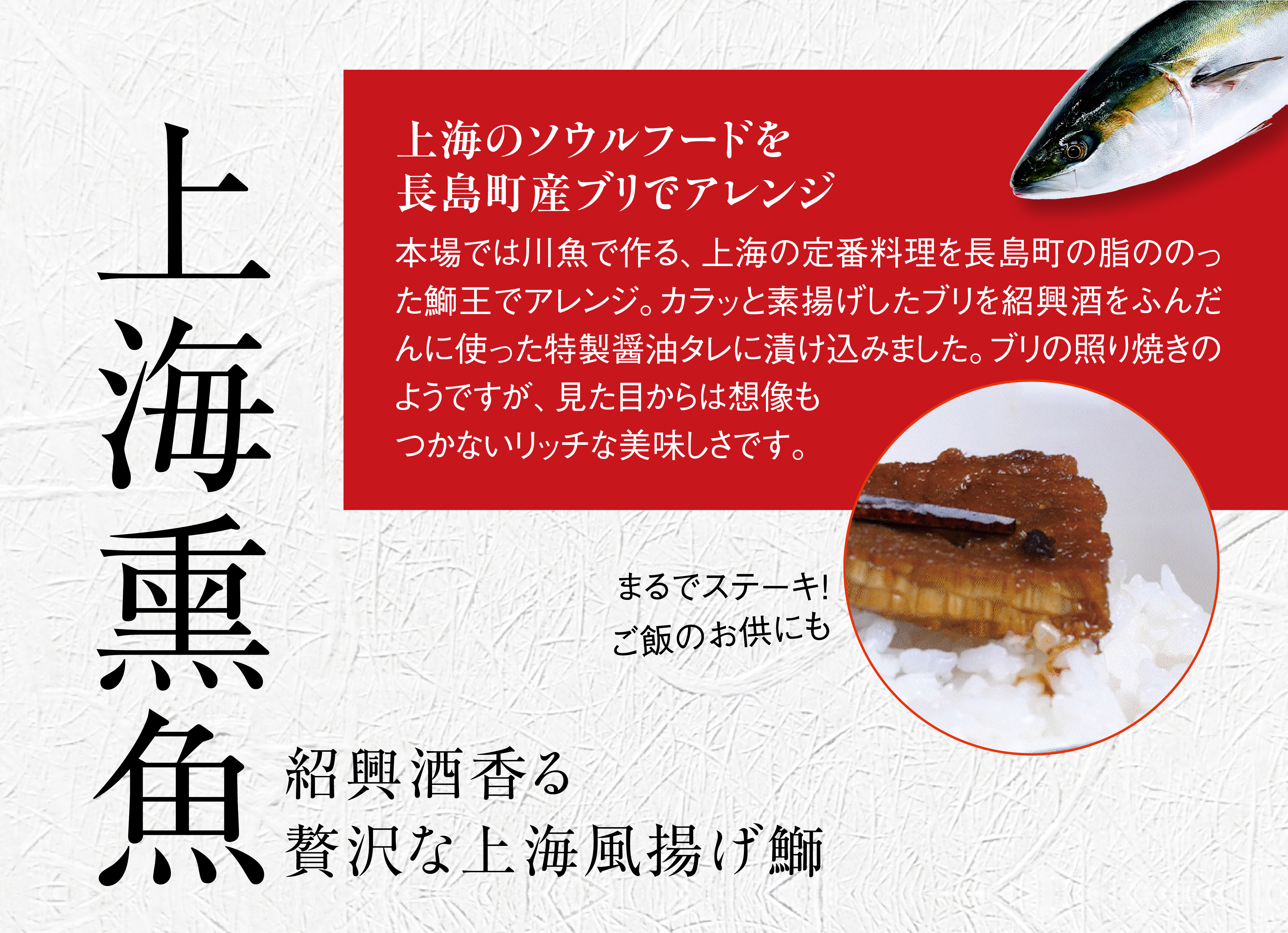 上海熏魚-上海のソウルフードを長島町産ブリでアレンジ。本場では川魚で作る、上海の定番料理を長島町産の脂ののったブリでアレンジ。カラッと素揚げしたブリを紹興酒をふんだんに使った特製醤油タレに漬け込みました。ブリの照り焼きのようですが、見た目からは想像もつかないリッチな美味しさです。まるでステーキ！ご飯のお供にも。紹興酒香る、贅沢な上海風揚げ鰤