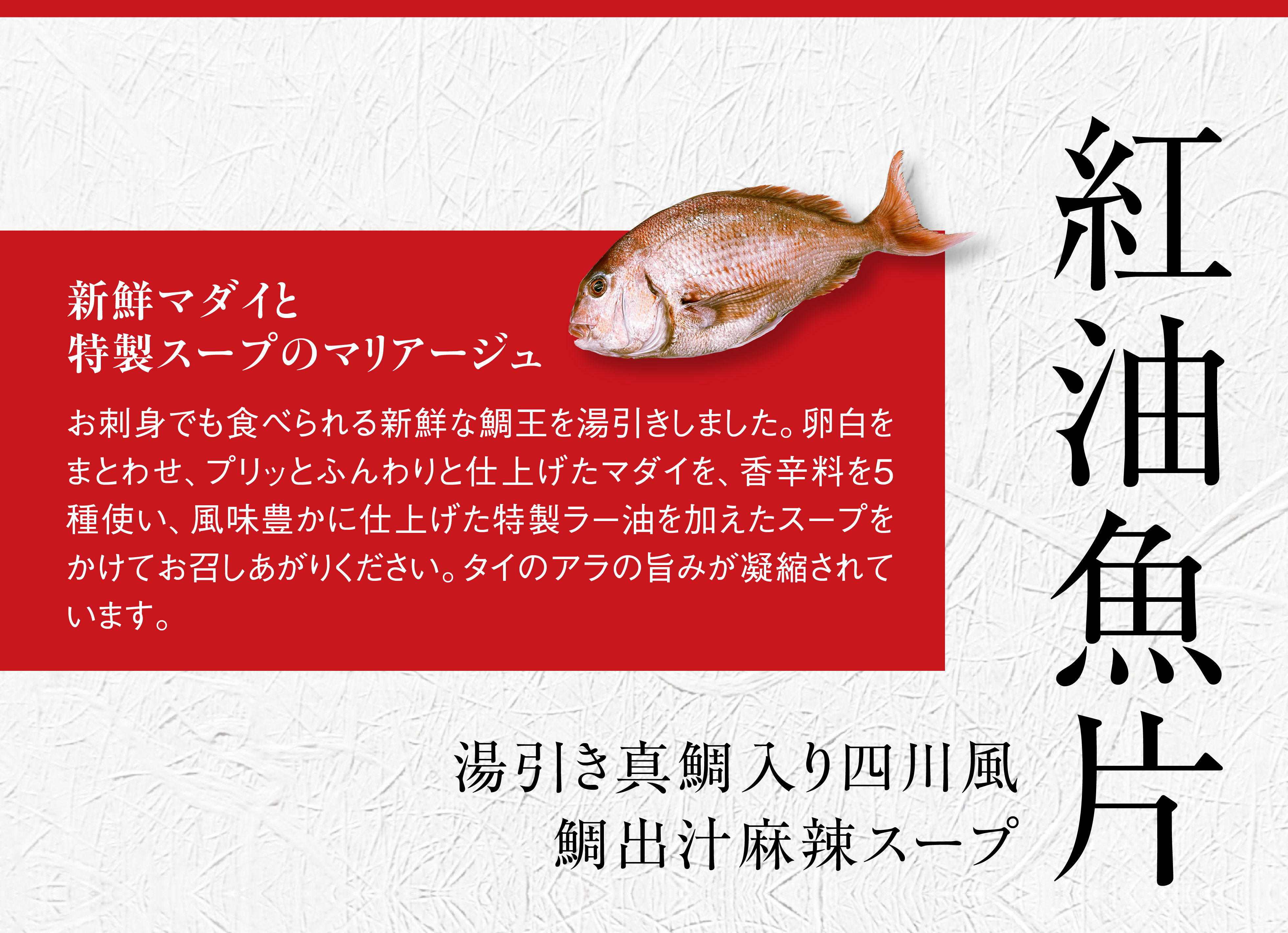 紅油魚片。新鮮マダイと、特製スープのマリアージュ。お刺身でも食べられる新鮮なマダイを湯引きしました。卵白をまとわせ、プリッとふんわりと仕上げたマダイを、香辛料を5種使い、風味豊かに仕上げた特製ラー油を加えたスープをかけてお召しあがりください。タイのアラの旨みが凝縮されています。湯引き真鯛入り、四川風鯛出汁麻辣スープ