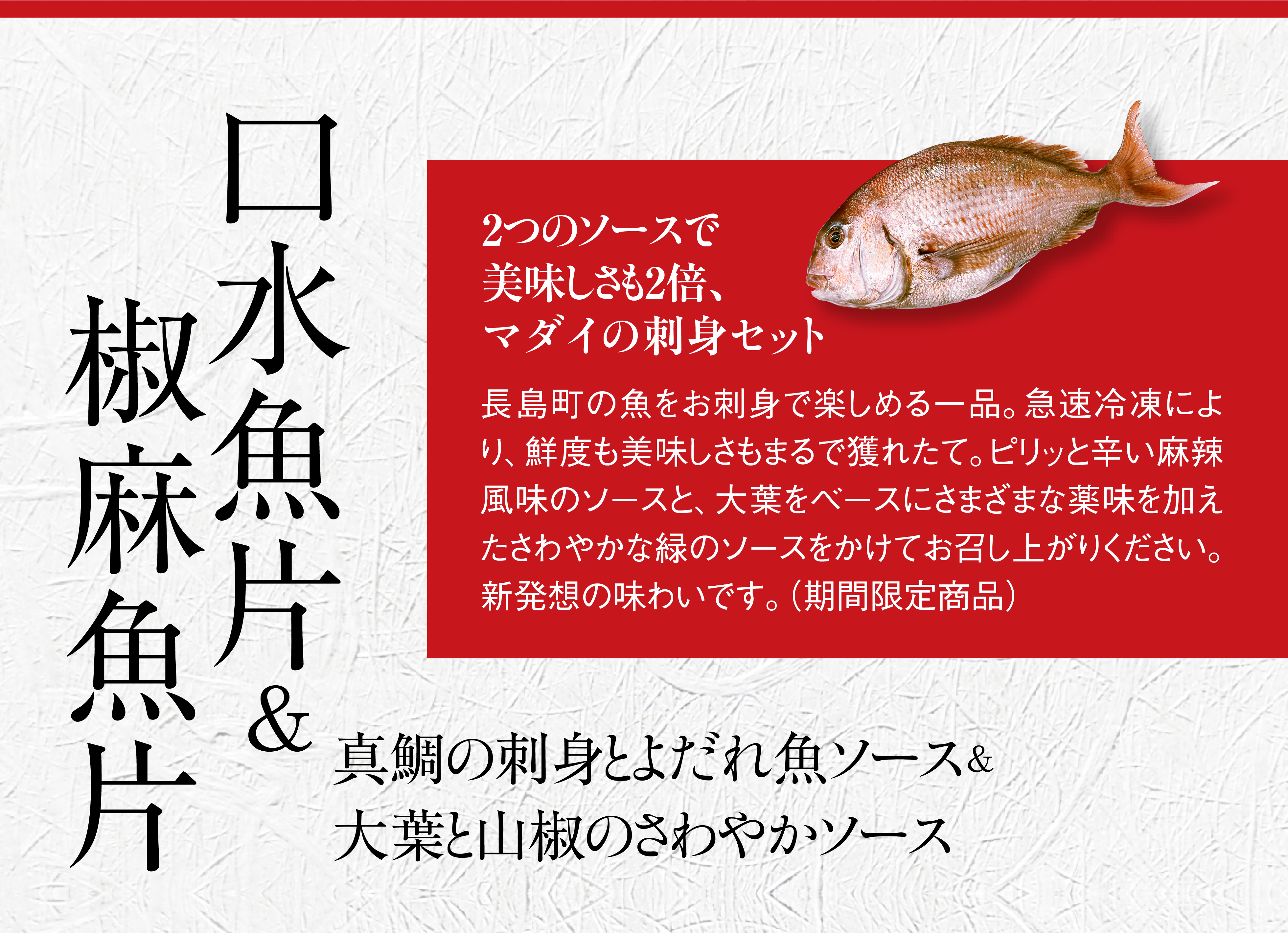 口水魚片＆椒麻魚片。2つのソースで美味しさも2倍、マダイの刺身セット。 島の魚をお刺身で楽しめる一品。急速冷凍により、鮮度も美味しさもまるで獲れたて。ピリッと辛い麻辣風味のソースと、大葉をベースにさまざまな薬味を加えたさわやかな緑のソースをかけてお召し上がりください。新発想の味わいです。真鯛の刺身と、よだれ魚ソース＆大葉と山椒の、さわやかソース