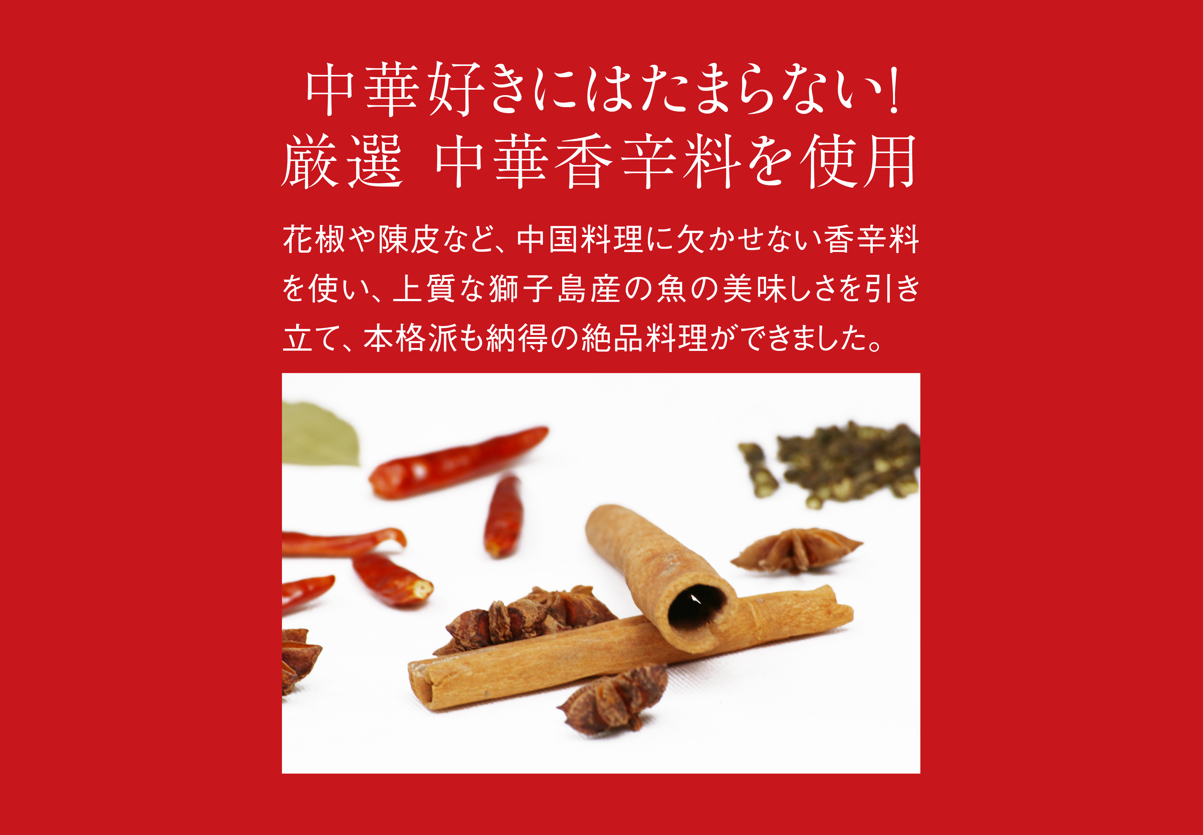 中華好きにはたまらない！ 厳選、中華香辛料を使用。花椒や陳皮など、中国料理に欠かせない香辛料を使い、上質な獅子島産の魚の美味しさを引き立て、本格派も納得の絶品料理ができました。