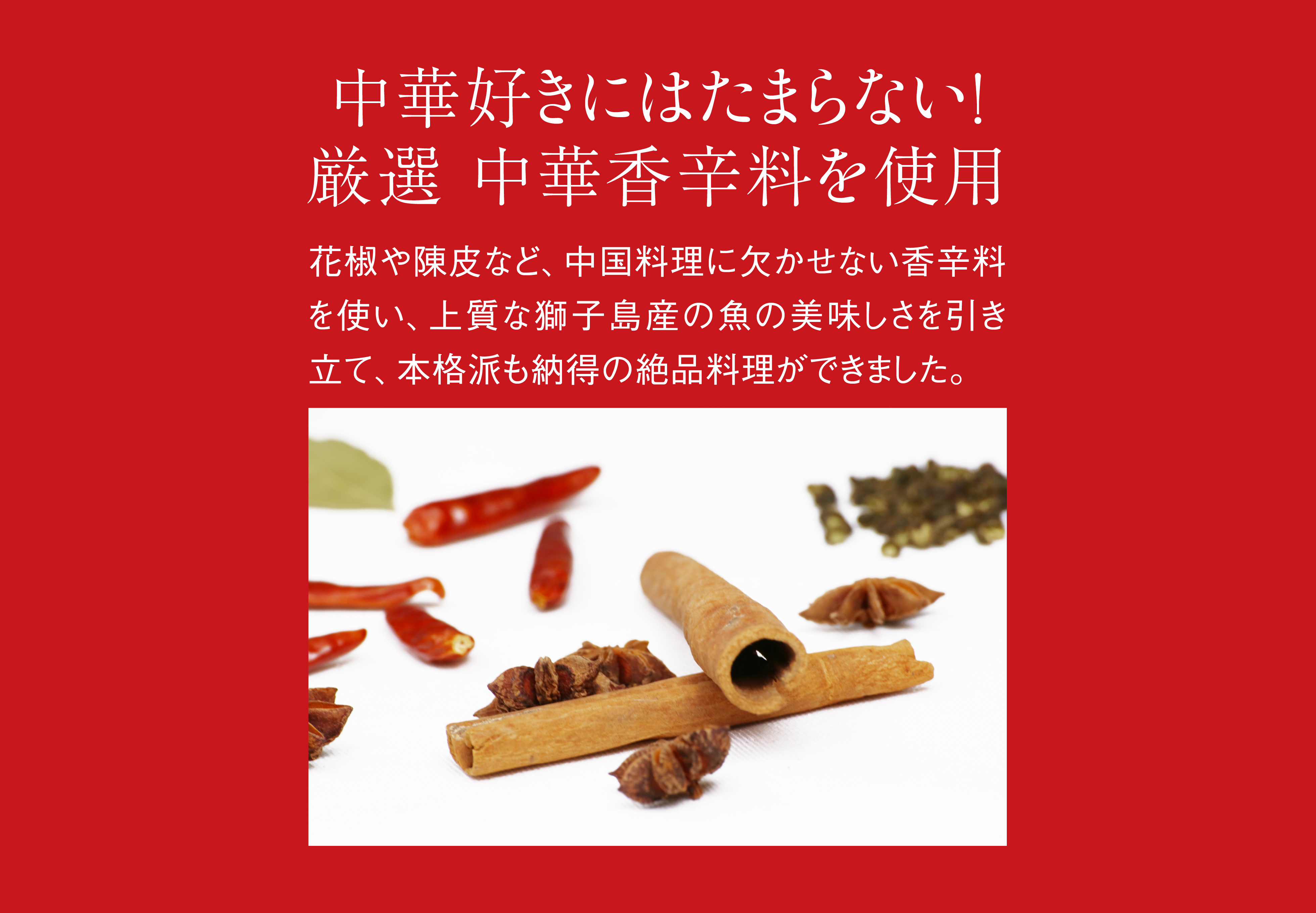 中華好きにはたまらない！ 厳選、中華香辛料を使用。花椒や陳皮など、中国料理に欠かせない香辛料を使い、上質な長島町産の魚の美味しさを引き立て、本格派も納得の絶品料理ができました。