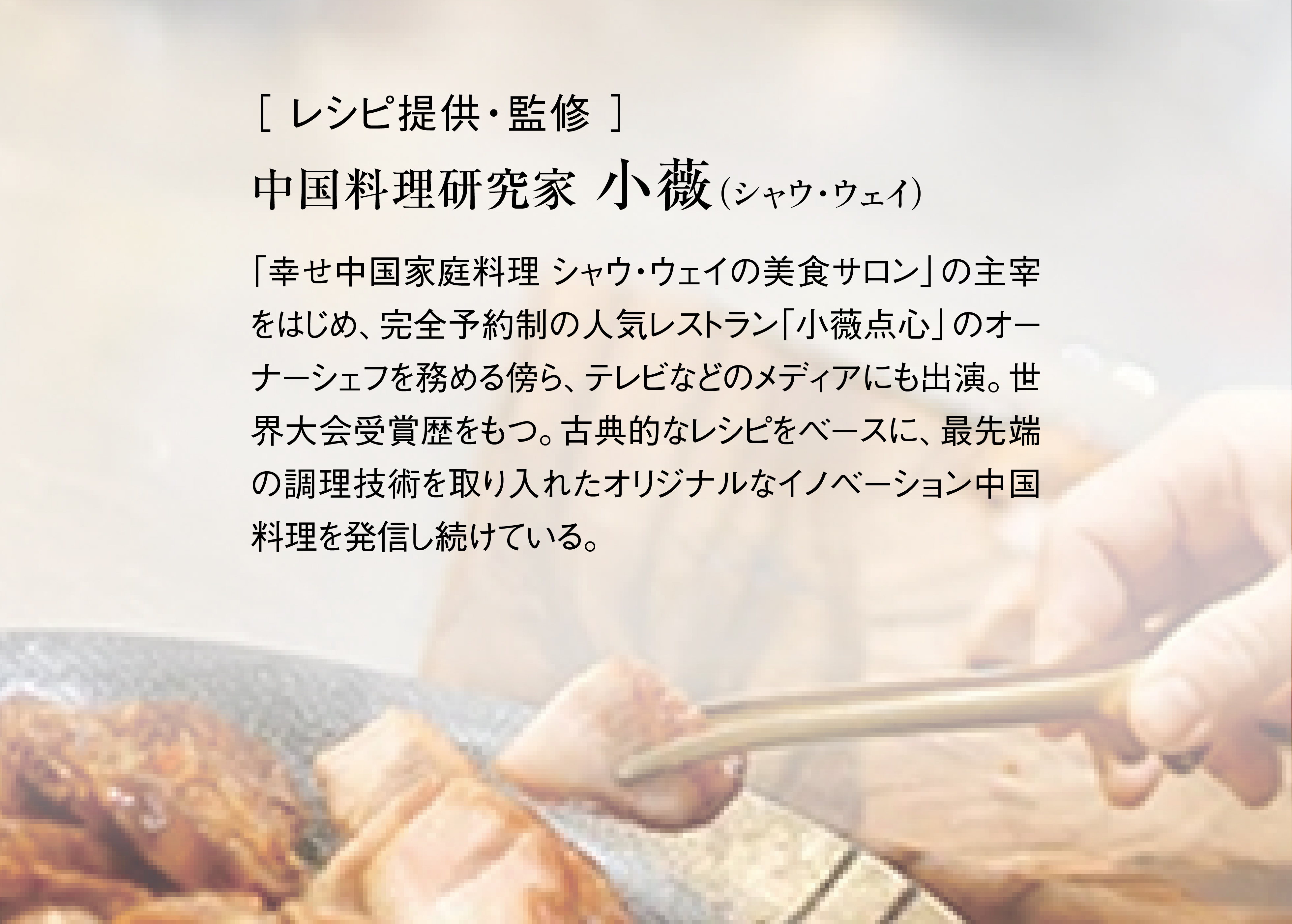 ［ レシピ提供・監修 ］中国料理研究家、小薇（シャウ・ウェイ）。「幸せ中国家庭料理 シャウ・ウェイの美食サロン」の主宰をはじめ、完全予約制の人気レストラン「小薇点心」のオーナーシェフを務める傍ら、テレビなどのメディアにも出演。世界大会受賞歴をもつ。古典的なレシピをベースに、最先端の調理技術を取り入れたオリジナルなイノベーション中国料理を発信し続けている。