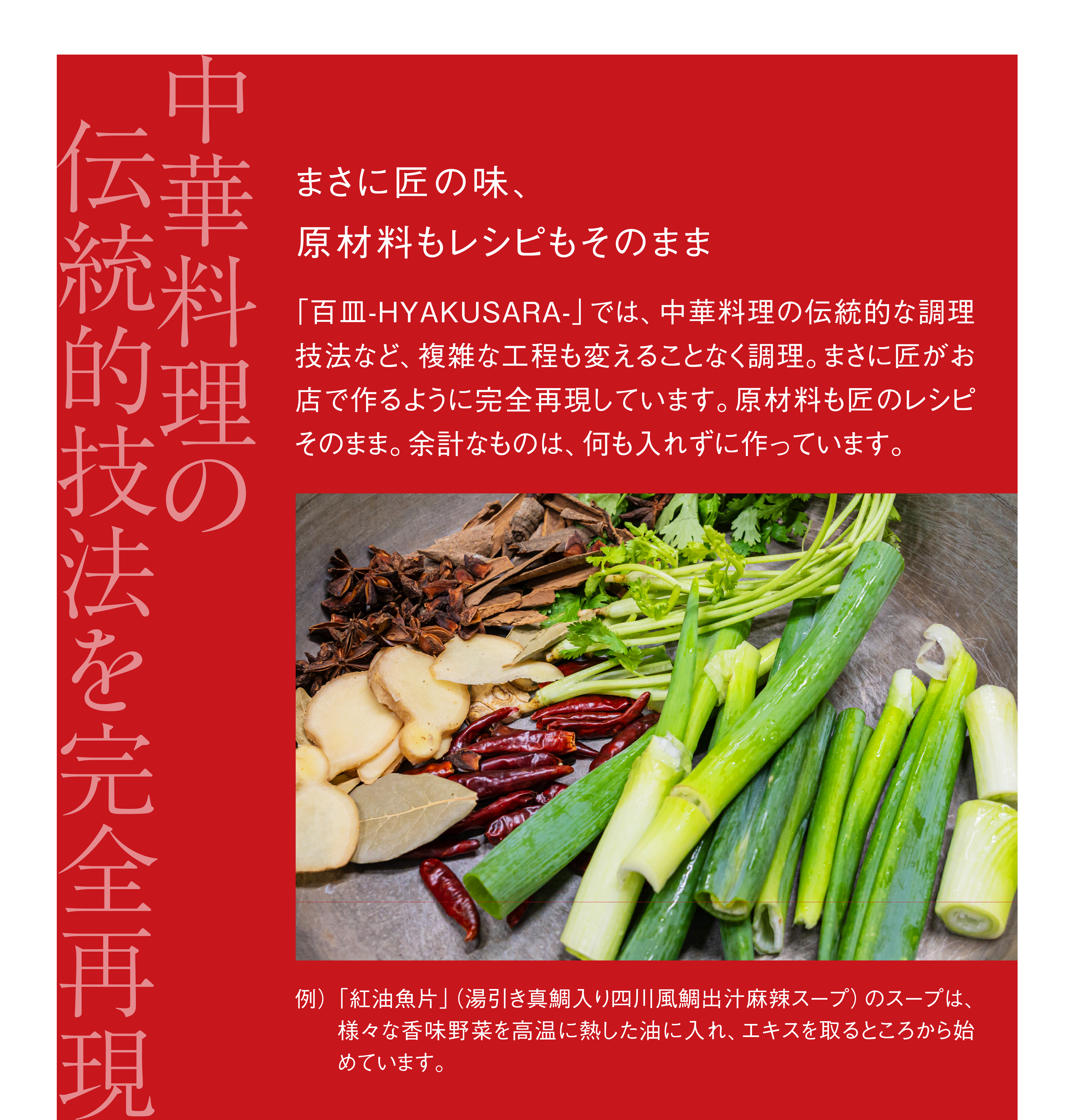 中華料理の伝統的技法を、完全再現。まさに匠の味、原材料もレシピもそのまま。「百皿-HYAKUSARA-」では、中華料理の伝統的な調理技法など、複雑な工程も変えることなく調理。まさに匠がお店で作るように完全再現しています。原材料も匠のレシピそのまま。余計なものは、何も入れずに作っています。例）「紅油魚片」（湯引き真鯛入り四川風鯛出汁麻辣スープ）のスープは、様々な香味野菜を高温に熱した油に入れ、エキスを取るところから始めています。